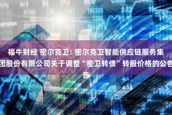 福牛财经 密尔克卫: 密尔克卫智能供应链服务集团股份有限公司关于调整“密卫转债”转股价格的公告