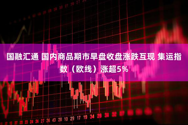 国融汇通 国内商品期市早盘收盘涨跌互现 集运指数（欧线）涨超5%