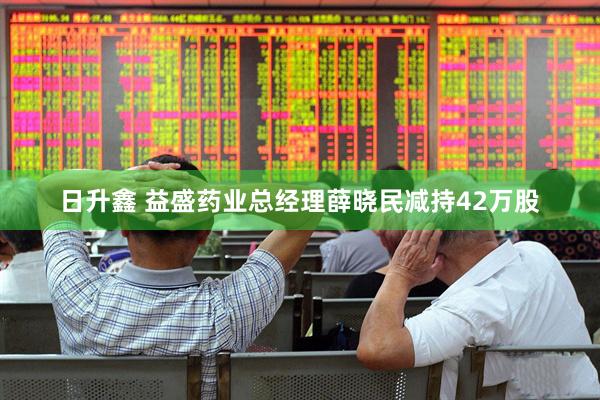 日升鑫 益盛药业总经理薛晓民减持42万股