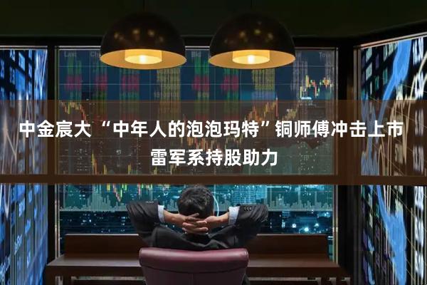 中金宸大 “中年人的泡泡玛特”铜师傅冲击上市 雷军系持股助力