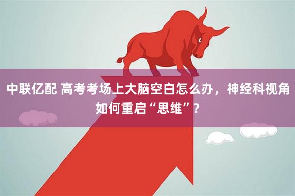 中联亿配 高考考场上大脑空白怎么办，神经科视角如何重启“思维”？