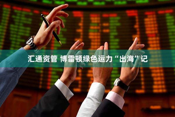 汇通资管 博雷顿绿色运力“出海”记