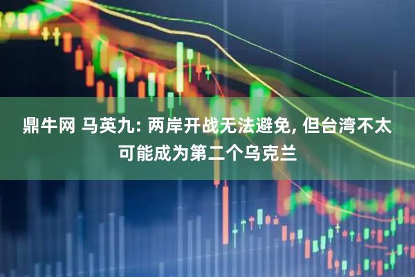 鼎牛网 马英九: 两岸开战无法避免, 但台湾不太可能成为第二个乌克兰