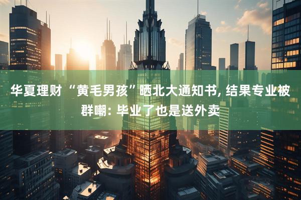 华夏理财 “黄毛男孩”晒北大通知书, 结果专业被群嘲: 毕业了也是送外卖