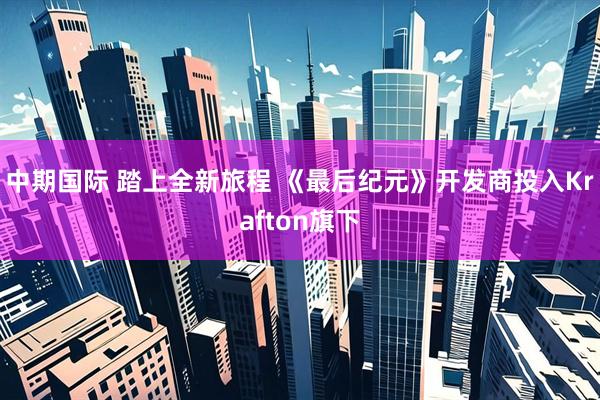 中期国际 踏上全新旅程 《最后纪元》开发商投入Krafton旗下