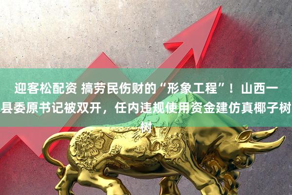 迎客松配资 搞劳民伤财的“形象工程”！山西一县委原书记被双开，任内违规使用资金建仿真椰子树
