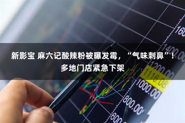 新影宝 麻六记酸辣粉被曝发霉，“气味刺鼻”！多地门店紧急下架