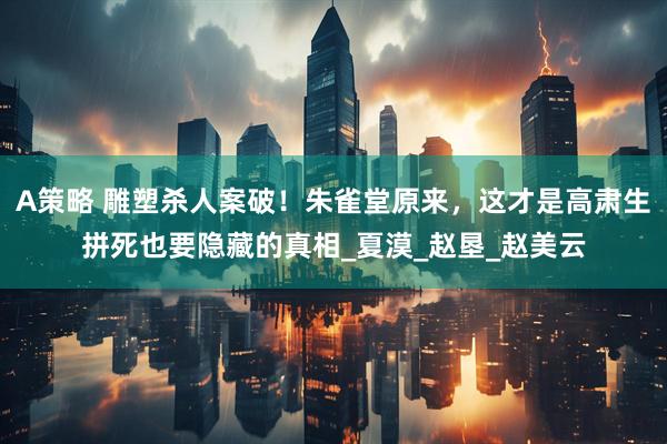 A策略 雕塑杀人案破！朱雀堂原来，这才是高肃生拼死也要隐藏的真相_夏漠_赵垦_赵美云