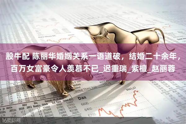股牛配 陈丽华婚姻关系一语道破，结婚二十余年，百万女富豪令人羡慕不已_迟重瑞_紫檀_赵丽蓉