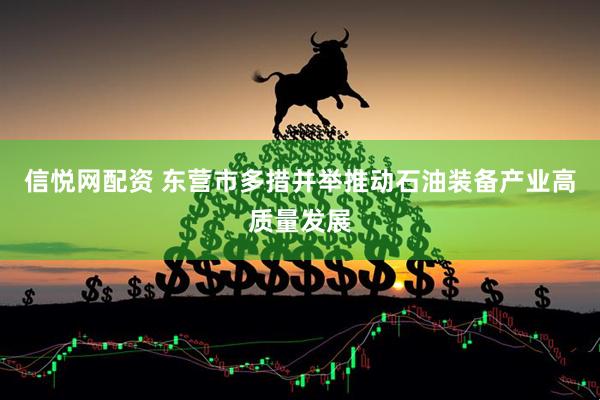 信悦网配资 东营市多措并举推动石油装备产业高质量发展
