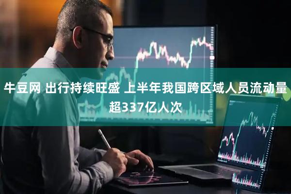 牛豆网 出行持续旺盛 上半年我国跨区域人员流动量超337亿人次