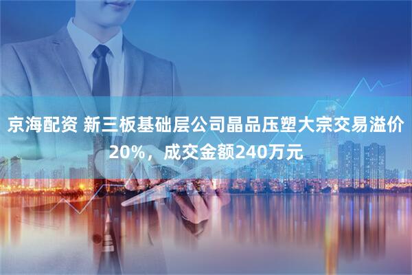 京海配资 新三板基础层公司晶品压塑大宗交易溢价20%，成交金额240万元