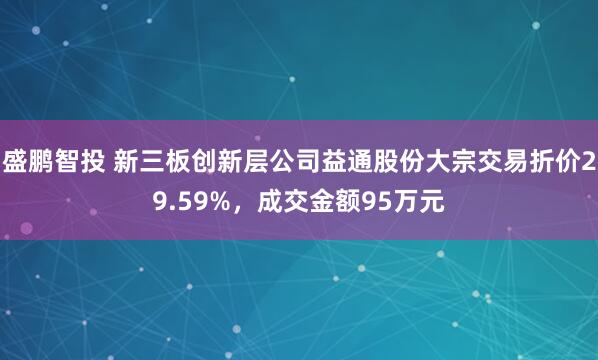 盛鹏智投 新三板创新层公司益通股份大宗交易折价29.59%，成交金额95万元