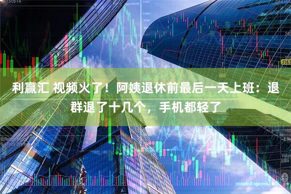 利赢汇 视频火了！阿姨退休前最后一天上班：退群退了十几个，手机都轻了