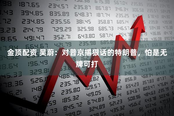 金顶配资 吴蔚：对普京撂狠话的特朗普，怕是无牌可打