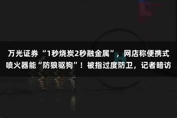万光证券 “1秒烧炭2秒融金属”，网店称便携式喷火器能“防狼驱狗”！被指过度防卫，记者暗访