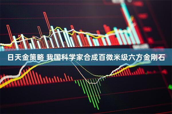 日天金策略 我国科学家合成百微米级六方金刚石