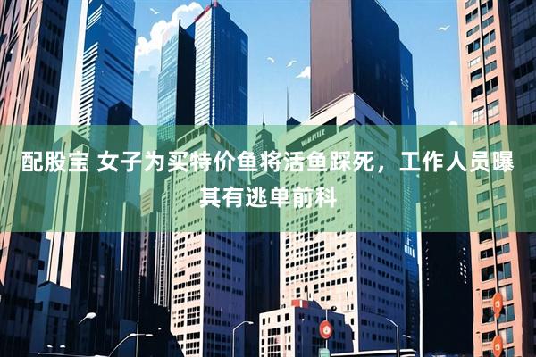 配股宝 女子为买特价鱼将活鱼踩死，工作人员曝其有逃单前科