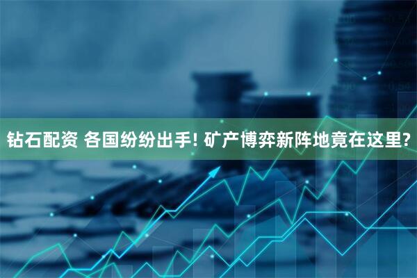 钻石配资 各国纷纷出手! 矿产博弈新阵地竟在这里?