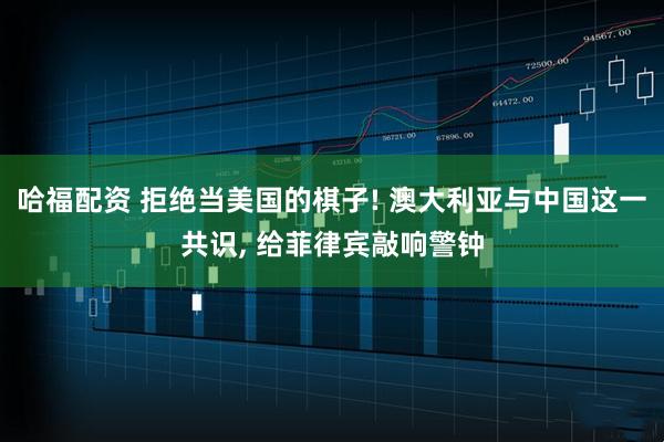 哈福配资 拒绝当美国的棋子! 澳大利亚与中国这一共识, 给菲律宾敲响警钟