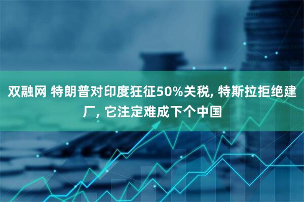 双融网 特朗普对印度狂征50%关税, 特斯拉拒绝建厂, 它注定难成下个中国