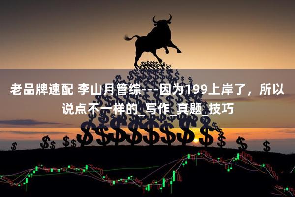 老品牌速配 李山月管综---因为199上岸了，所以说点不一样的_写作_真题_技巧