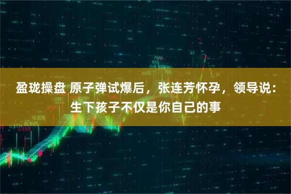 盈珑操盘 原子弹试爆后，张连芳怀孕，领导说：生下孩子不仅是你自己的事