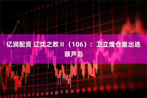 亿润配资 辽沈之败Ⅱ（106）：卫立煌仓皇出逃葫芦岛