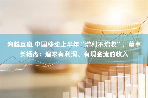 海越互赢 中国移动上半年“增利不增收”，董事长杨杰：追求有利润、有现金流的收入