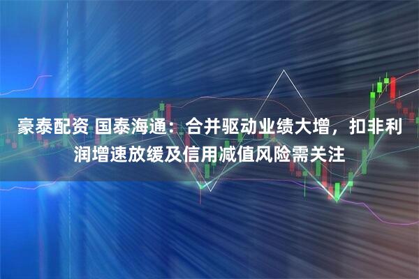 豪泰配资 国泰海通：合并驱动业绩大增，扣非利润增速放缓及信用减值风险需关注