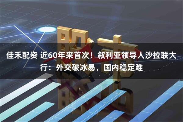 佳禾配资 近60年来首次！叙利亚领导人沙拉联大行：外交破冰易，国内稳定难