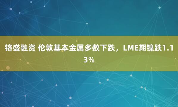 镕盛融资 伦敦基本金属多数下跌，LME期镍跌1.13%