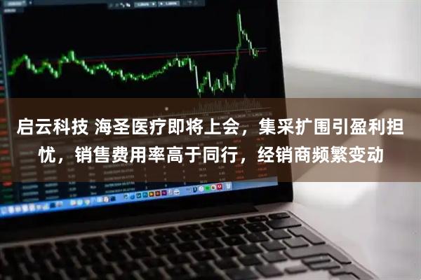 启云科技 海圣医疗即将上会，集采扩围引盈利担忧，销售费用率高于同行，经销商频繁变动