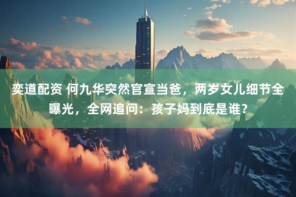 奕道配资 何九华突然官宣当爸，两岁女儿细节全曝光，全网追问：孩子妈到底是谁？