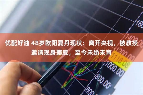 优配好油 48岁欧阳夏丹现状：离开央视，被教授邀请现身挪威，至今未婚未育